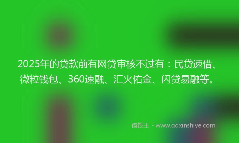 2025年的贷款前有网贷审核不过有：民贷速借、微粒钱包、360速融、汇火佑金、闪贷易融等。