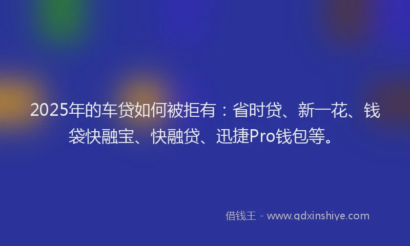 2025年的车贷如何被拒有：省时贷、新一花、钱袋快融宝、快融贷、迅捷Pro钱包等。