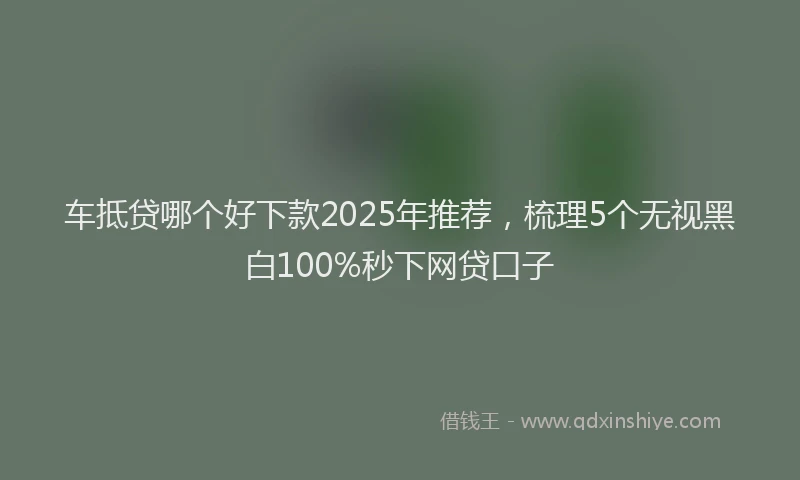 车抵贷哪个好下款2025年推荐，梳理5个无视黑白100%秒下网贷口子