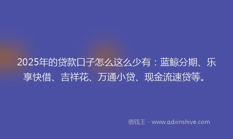 2025年的贷款口子怎么这么少有：蓝鲸分期、乐享快借、吉祥花、万通小贷、现金流速贷等。