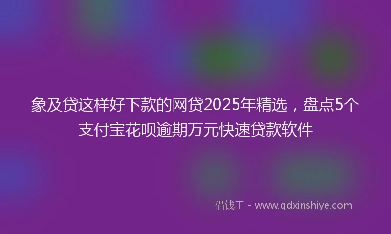 象及贷这样好下款的网贷2025年精选，盘点5个支付宝花呗逾期万元快速贷款软件