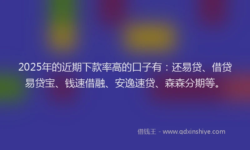 2025年的近期下款率高的口子有：还易贷、借贷易贷宝、钱速借融、安逸速贷、森森分期等。