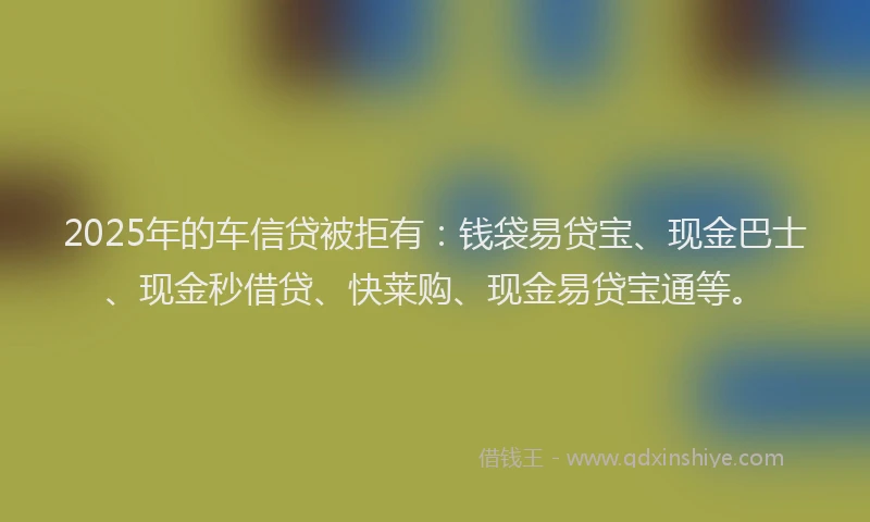 2025年的车信贷被拒有：钱袋易贷宝、现金巴士、现金秒借贷、快莱购、现金易贷宝通等。