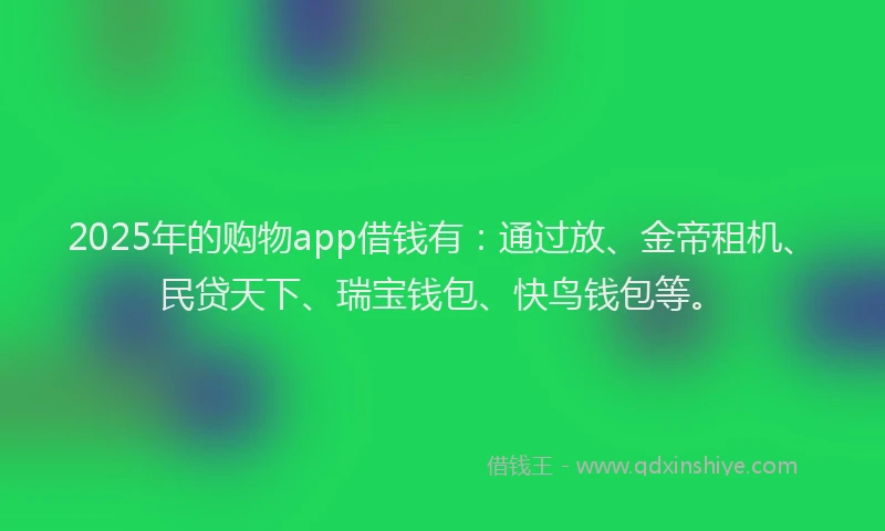 2025年的购物app借钱有：通过放、金帝租机、民贷天下、瑞宝钱包、快鸟钱包等。