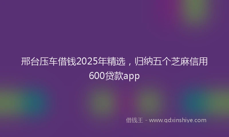 邢台压车借钱2025年精选，归纳五个芝麻信用600贷款app