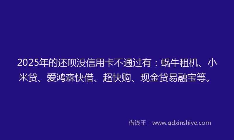 2025年的还呗没信用卡不通过有：蜗牛租机、小米贷、爱鸿森快借、超快购、现金贷易融宝等。