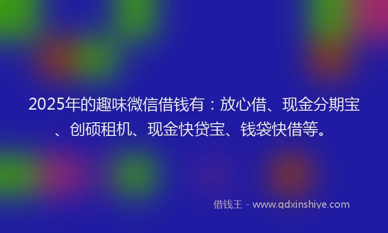 2025年的趣味微信借钱有：放心借、现金分期宝、创硕租机、现金快贷宝、钱袋快借等。