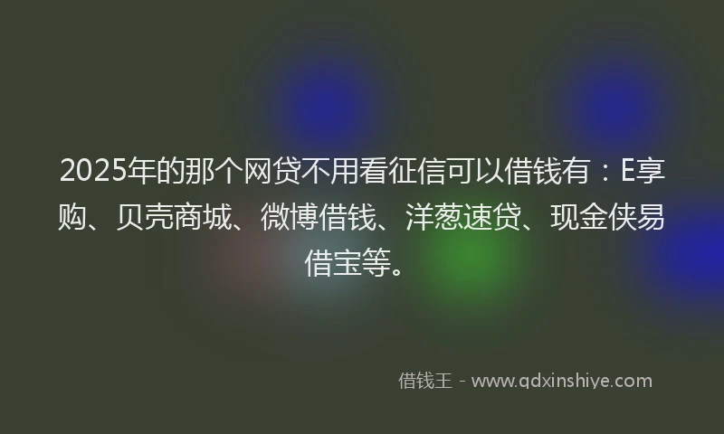 2025年的那个网贷不用看征信可以借钱有：E享购、贝壳商城、微博借钱、洋葱速贷、现金侠易借宝等。