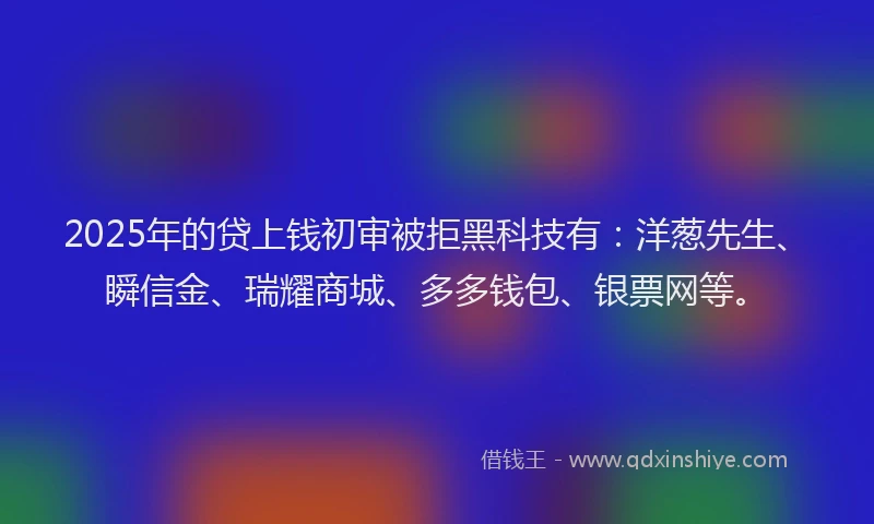 2025年的贷上钱初审被拒黑科技有：洋葱先生、瞬信金、瑞耀商城、多多钱包、银票网等。
