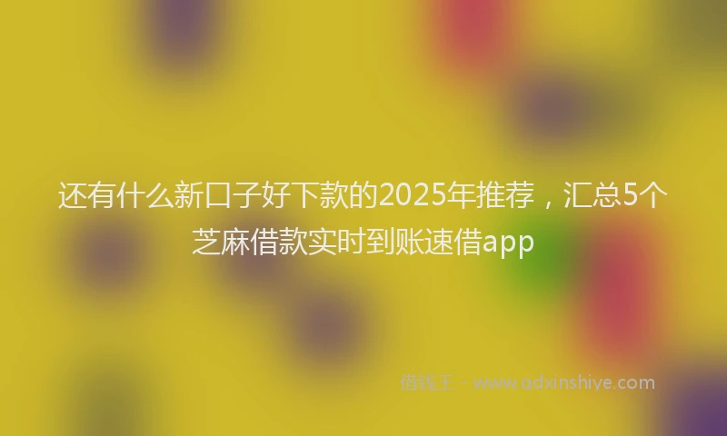 还有什么新口子好下款的2025年推荐，汇总5个芝麻借款实时到账速借app