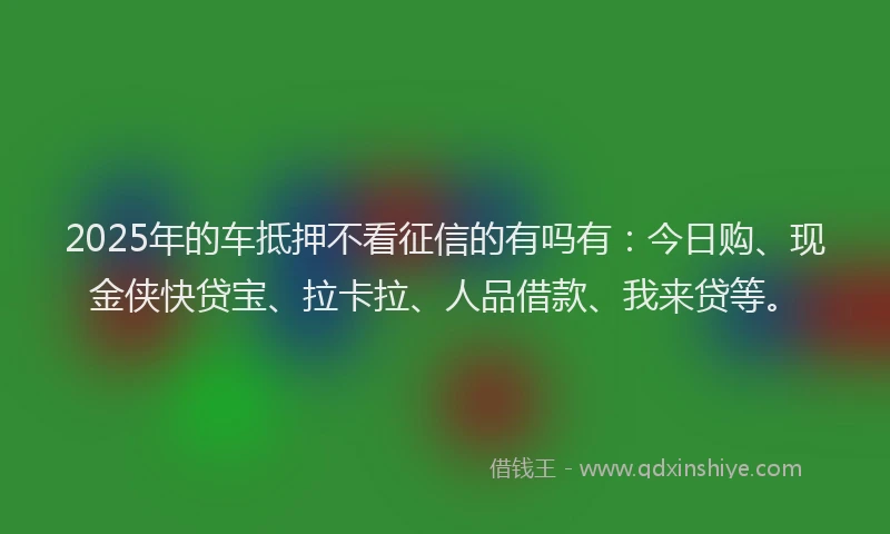 2025年的车抵押不看征信的有吗有：今日购、现金侠快贷宝、拉卡拉、人品借款、我来贷等。