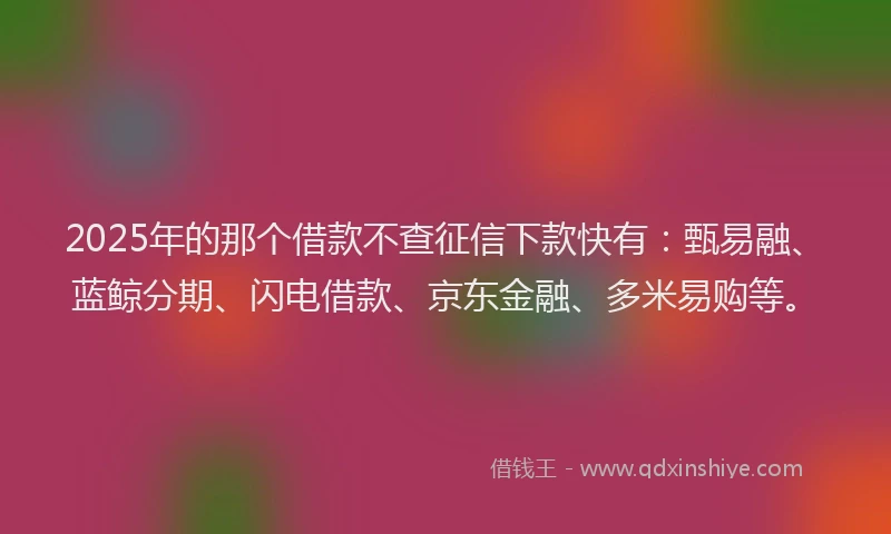 2025年的那个借款不查征信下款快有：甄易融、蓝鲸分期、闪电借款、京东金融、多米易购等。