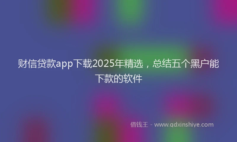 财信贷款app下载2025年精选，总结五个黑户能下款的软件