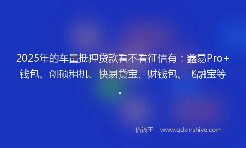 2025年的车量抵押贷款看不看征信有：鑫易Pro+钱包、创硕租机、快易贷宝、财钱包、飞融宝等。