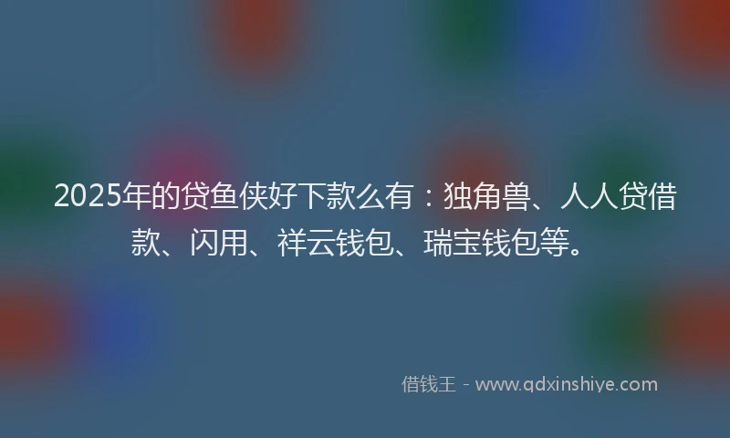 2025年的贷鱼侠好下款么有：独角兽、人人贷借款、闪用、祥云钱包、瑞宝钱包等。