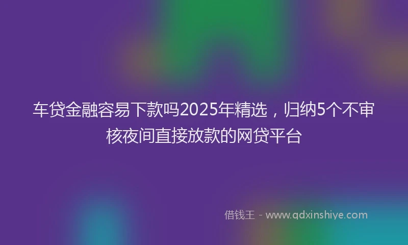 车贷金融容易下款吗2025年精选，归纳5个不审核夜间直接放款的网贷平台