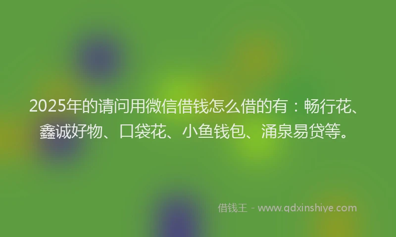 2025年的请问用微信借钱怎么借的有：畅行花、鑫诚好物、口袋花、小鱼钱包、涌泉易贷等。