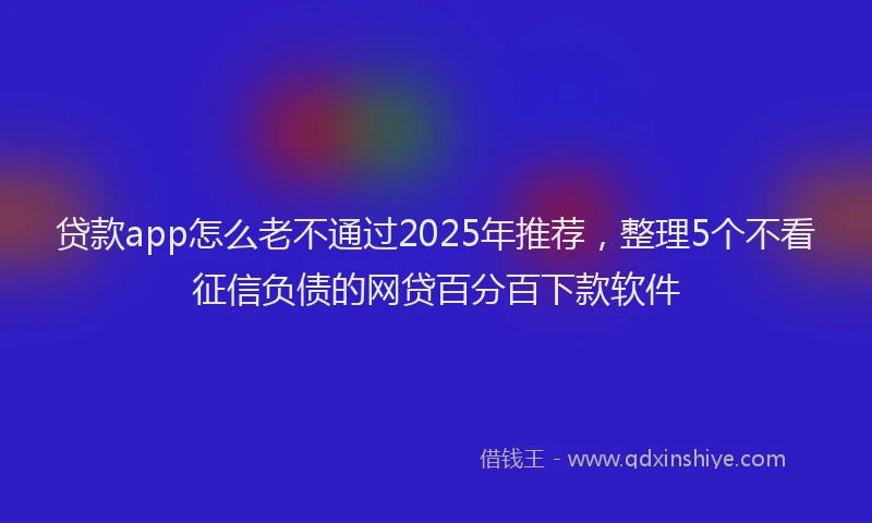 贷款app怎么老不通过2025年推荐，整理5个不看征信负债的网贷百分百下款软件