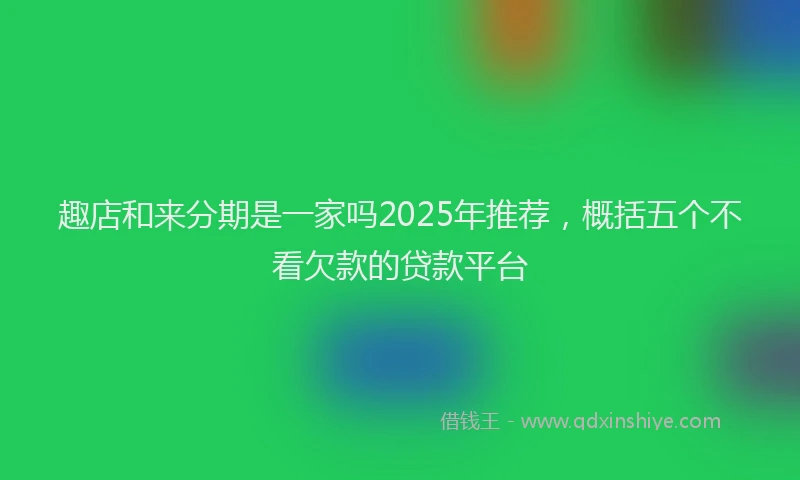 趣店和来分期是一家吗2025年推荐，概括五个不看欠款的贷款平台