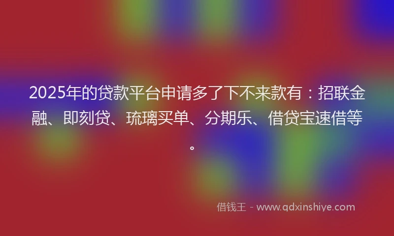 2025年的贷款平台申请多了下不来款有：招联金融、即刻贷、琉璃买单、分期乐、借贷宝速借等。