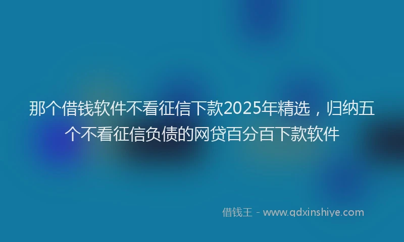 那个借钱软件不看征信下款2025年精选，归纳五个不看征信负债的网贷百分百下款软件