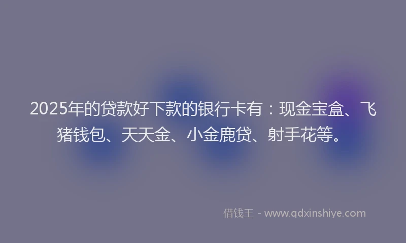 2025年的贷款好下款的银行卡有：现金宝盒、飞猪钱包、天天金、小金鹿贷、射手花等。