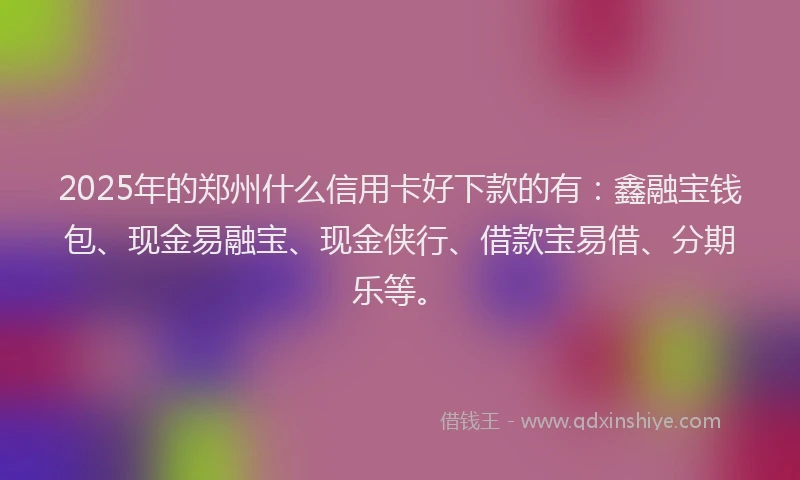 2025年的郑州什么信用卡好下款的有：鑫融宝钱包、现金易融宝、现金侠行、借款宝易借、分期乐等。