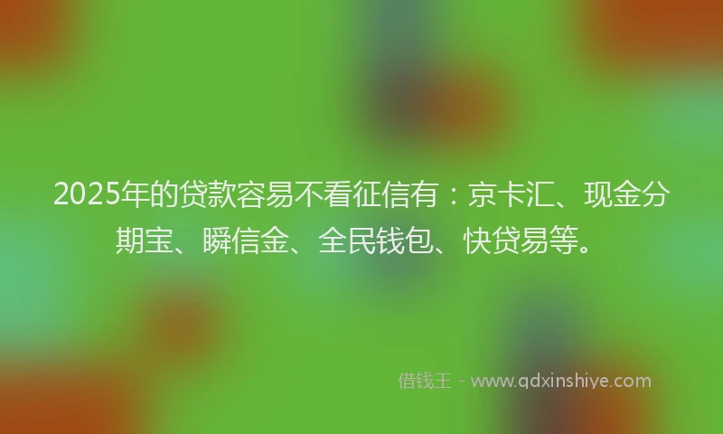 2025年的贷款容易不看征信有：京卡汇、现金分期宝、瞬信金、全民钱包、快贷易等。