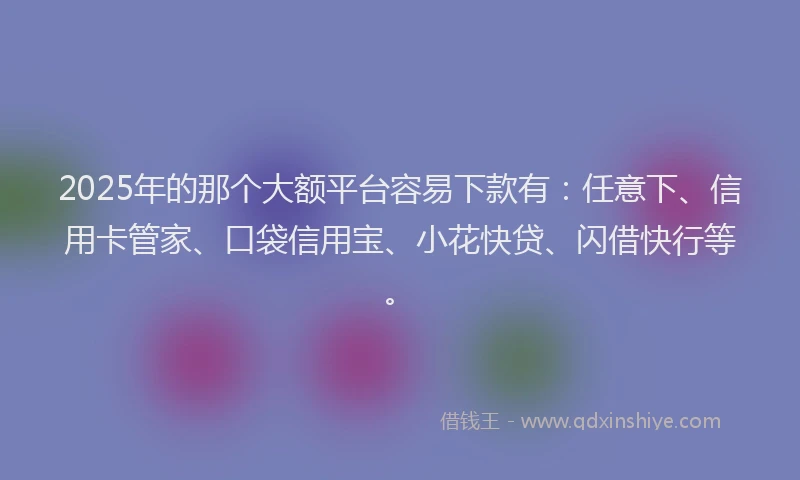 2025年的那个大额平台容易下款有：任意下、信用卡管家、口袋信用宝、小花快贷、闪借快行等。