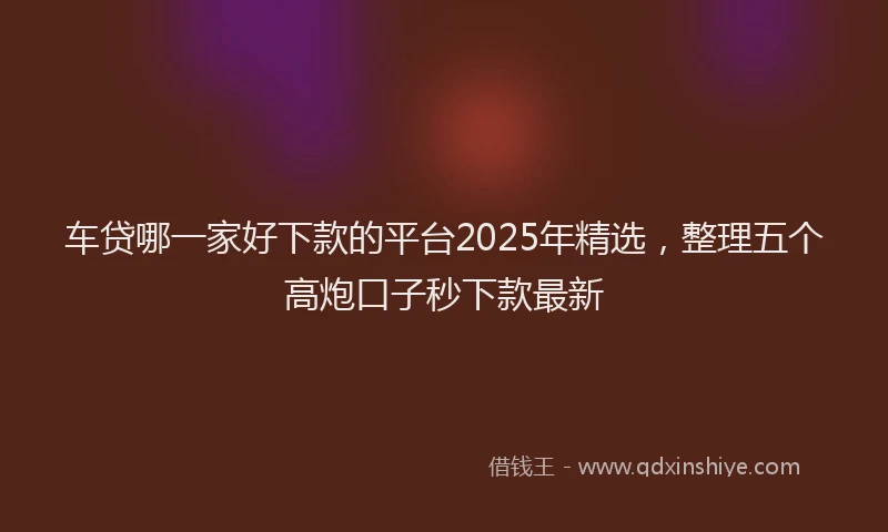 车贷哪一家好下款的平台2025年精选，整理五个高炮口子秒下款最新