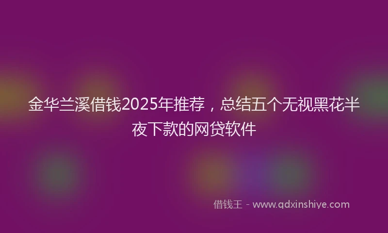 金华兰溪借钱2025年推荐，总结五个无视黑花半夜下款的网贷软件