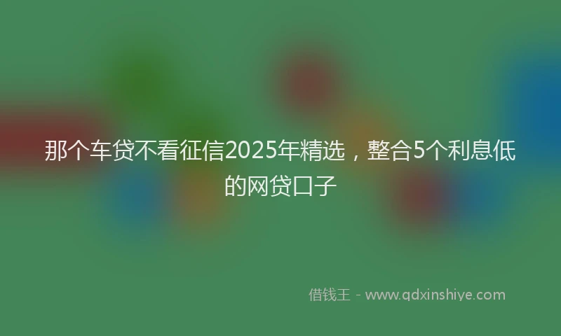 那个车贷不看征信2025年精选，整合5个利息低的网贷口子