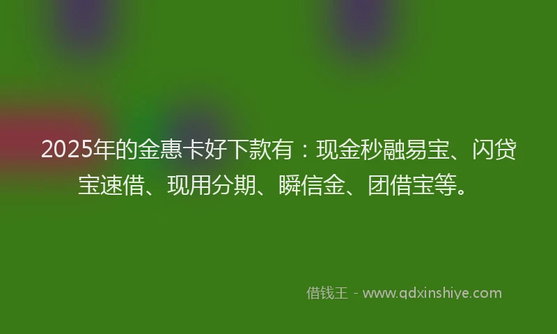 2025年的金惠卡好下款有：现金秒融易宝、闪贷宝速借、现用分期、瞬信金、团借宝等。