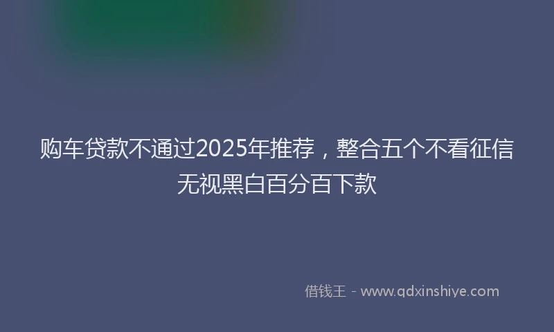 购车贷款不通过2025年推荐，整合五个不看征信无视黑白百分百下款