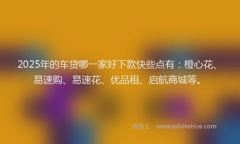 2025年的车贷哪一家好下款快些点有：橙心花、易速购、易速花、优品租、启航商城等。