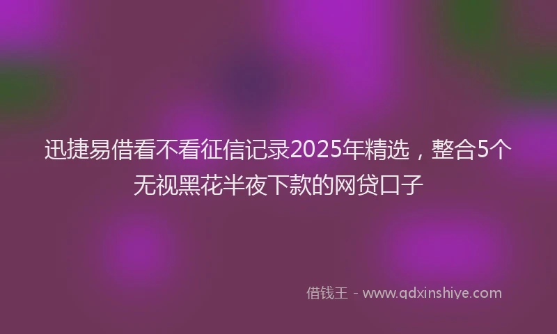 迅捷易借看不看征信记录2025年精选，整合5个无视黑花半夜下款的网贷口子