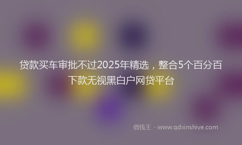 贷款买车审批不过2025年精选，整合5个百分百下款无视黑白户网贷平台