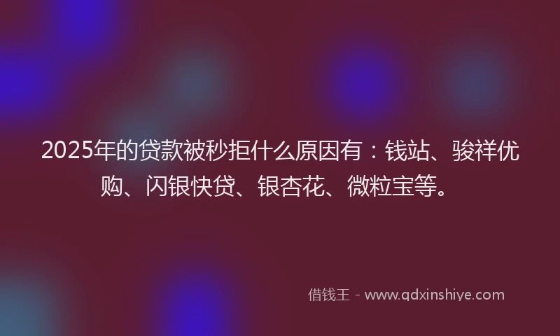 2025年的贷款被秒拒什么原因有：钱站、骏祥优购、闪银快贷、银杏花、微粒宝等。