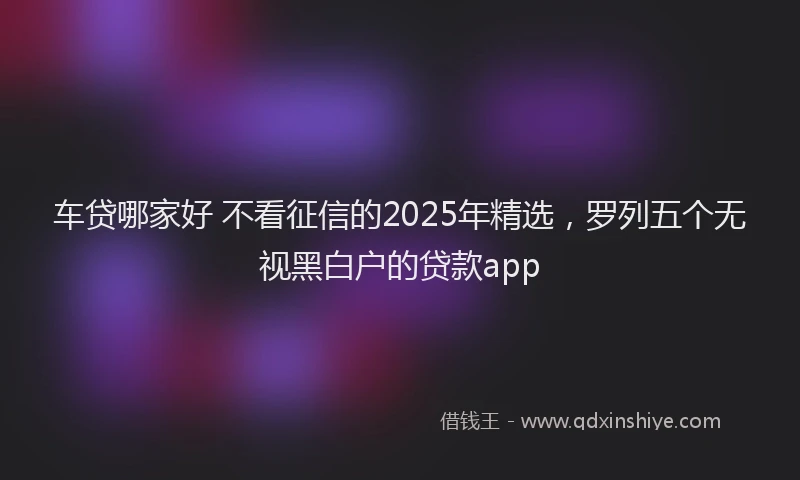 车贷哪家好 不看征信的2025年精选，罗列五个无视黑白户的贷款app