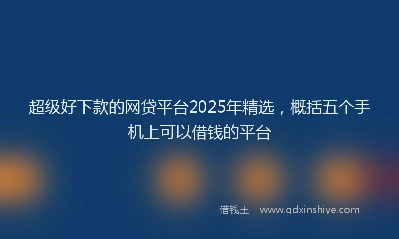 超级好下款的网贷平台2025年精选，概括五个手机上可以借钱的平台