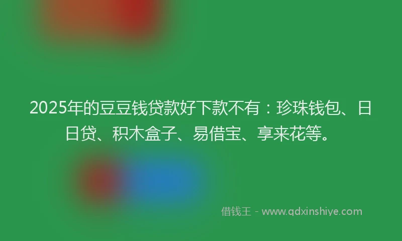 2025年的豆豆钱贷款好下款不有：珍珠钱包、日日贷、积木盒子、易借宝、享来花等。