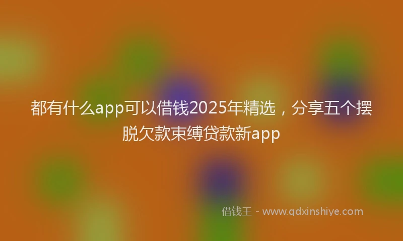 都有什么app可以借钱2025年精选，分享五个摆脱欠款束缚贷款新app