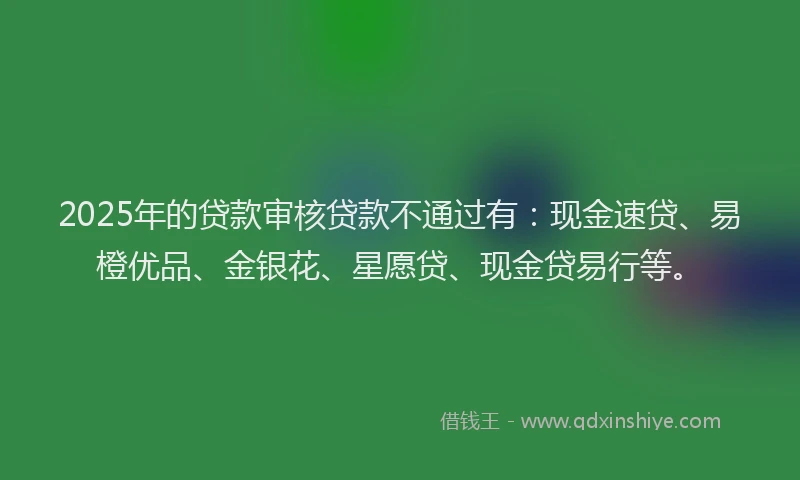 2025年的贷款审核贷款不通过有：现金速贷、易橙优品、金银花、星愿贷、现金贷易行等。