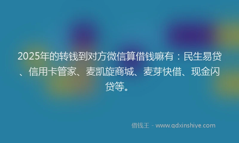 2025年的转钱到对方微信算借钱嘛有：民生易贷、信用卡管家、麦凯旋商城、麦芽快借、现金闪贷等。