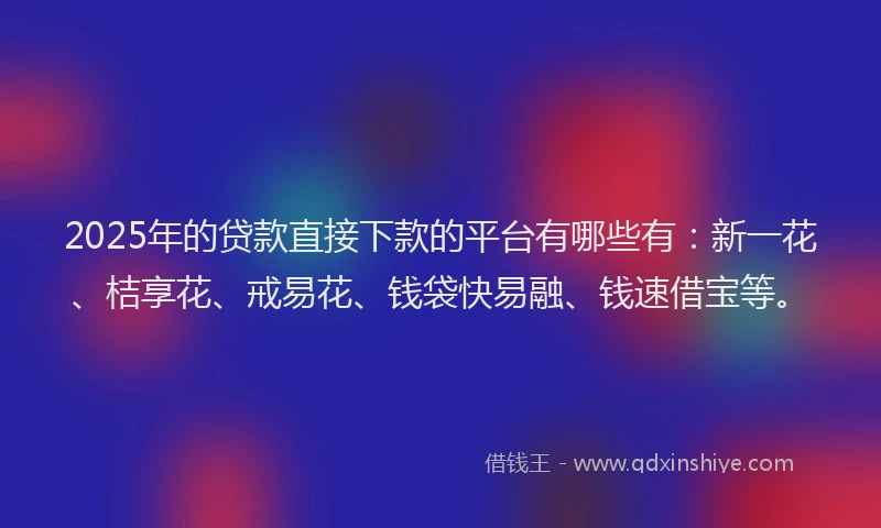 2025年的贷款直接下款的平台有哪些有：新一花、桔享花、戒易花、钱袋快易融、钱速借宝等。
