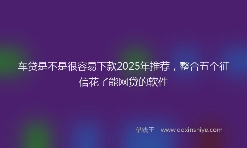 车贷是不是很容易下款2025年推荐，整合五个征信花了能网贷的软件