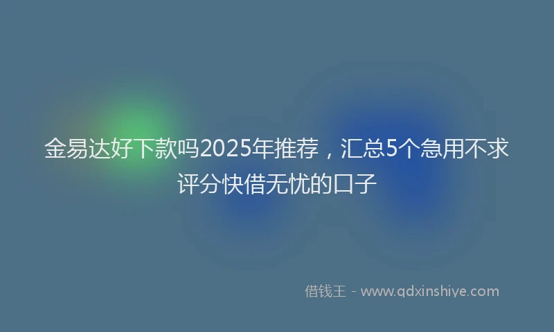 金易达好下款吗2025年推荐，汇总5个急用不求评分快借无忧的口子