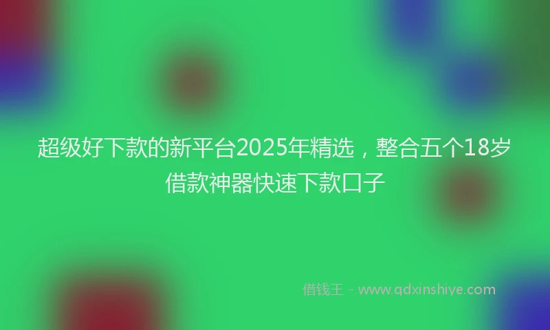 超级好下款的新平台2025年精选，整合五个18岁借款神器快速下款口子