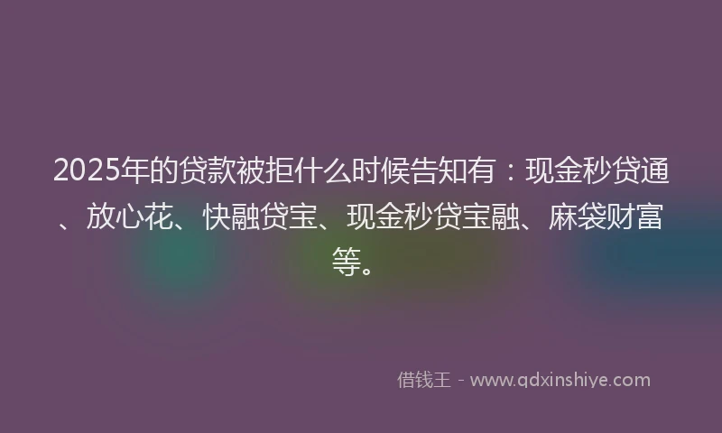 2025年的贷款被拒什么时候告知有：现金秒贷通、放心花、快融贷宝、现金秒贷宝融、麻袋财富等。