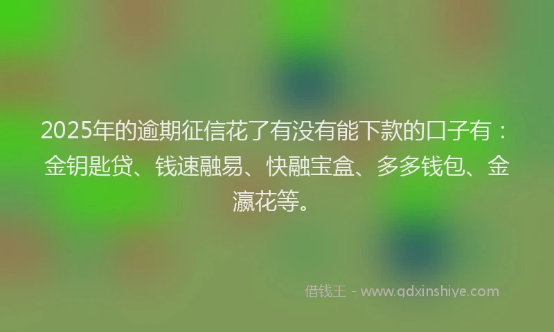 2025年的逾期征信花了有没有能下款的口子有：金钥匙贷、钱速融易、快融宝盒、多多钱包、金瀛花等。